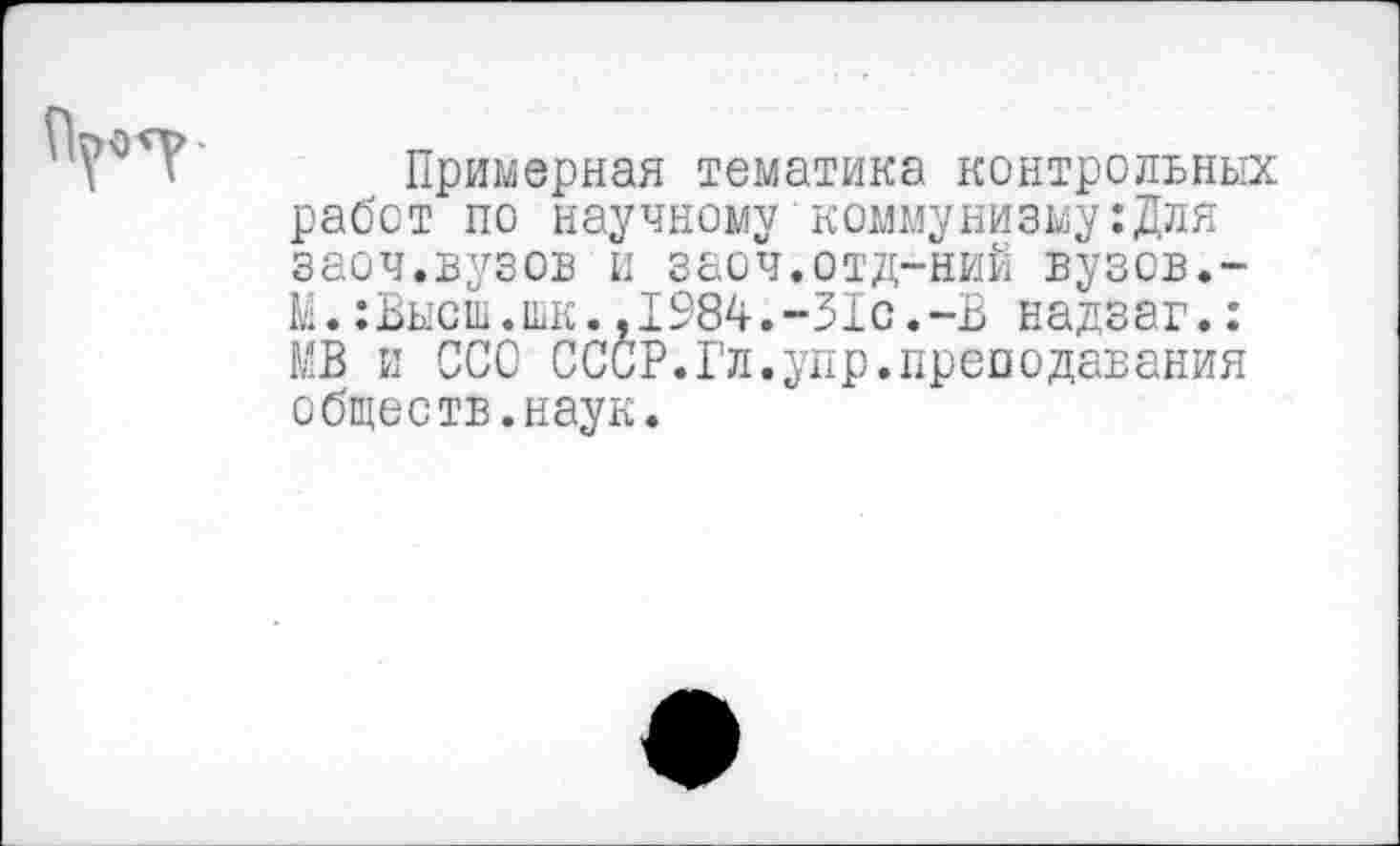 ﻿Примерная тематика контрольных работ по научному коммунизму:Для заоч.вузов и заоч.отд-ний вузов.-М.:Высш.шк.,1984.-31с.-В надзаг.: МВ и ССО СССР.Гл.упр.преподавания обществ.наук.